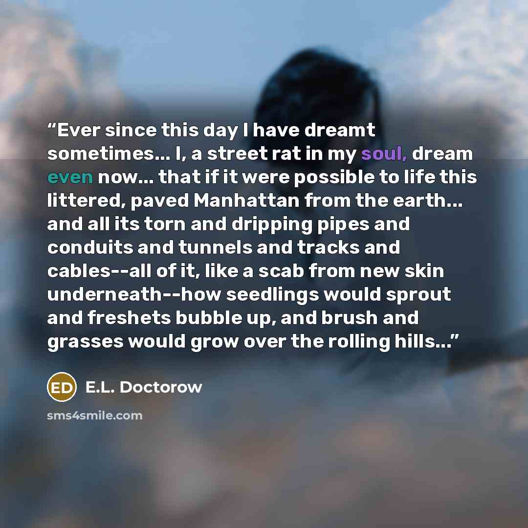 “Ever since this day I have dreamt sometimes... I, a street rat in my soul, dream even now... that if it were possible to life this littered, paved Manhattan from the earth... and all its torn and dripping pipes and conduits and tunnels and tracks and cables--all of it, like a scab from new skin…” quote by E.L. Doctorow