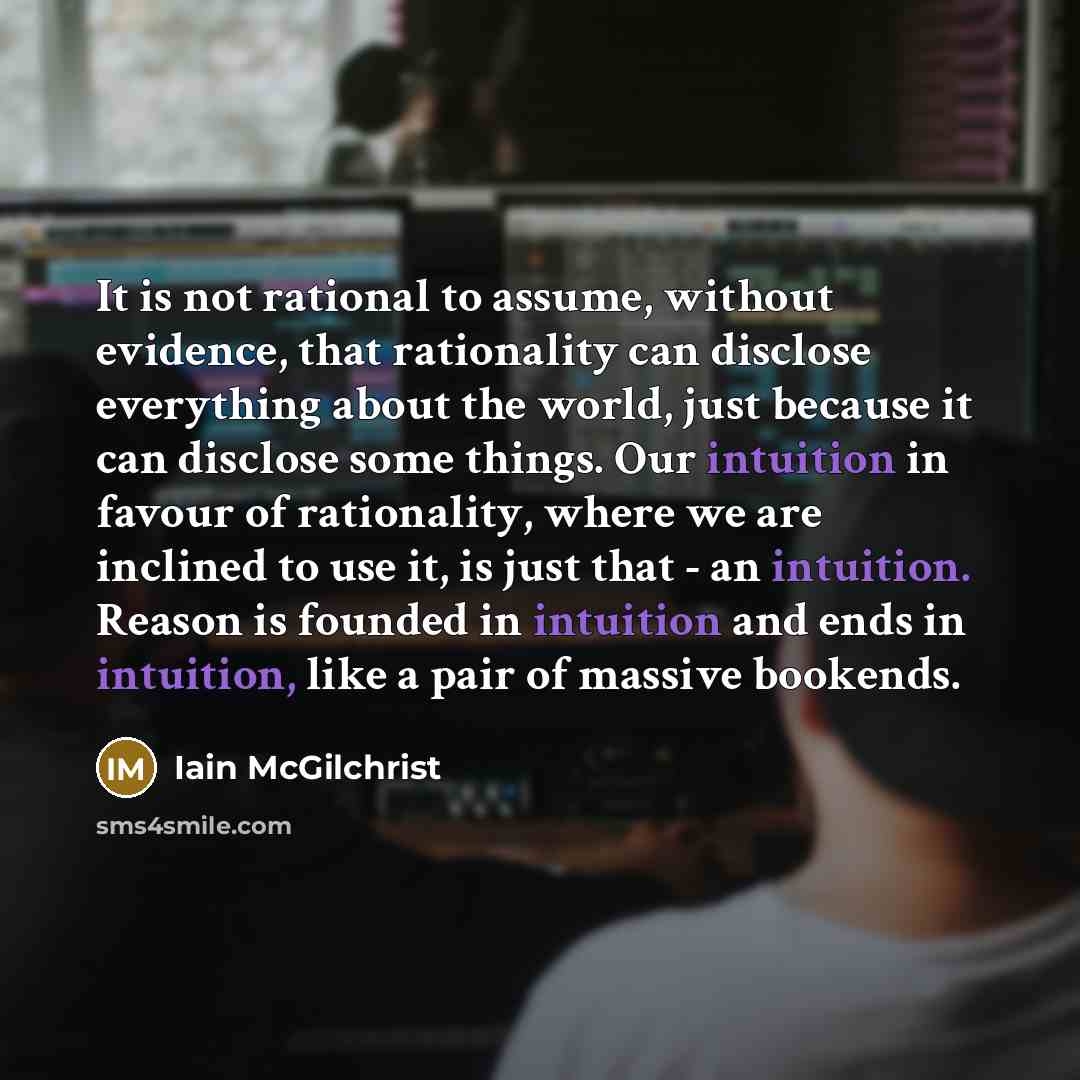 “It is not rational to assume, without evidence, that rationality can disclose everything about the world, just because it can disclose some things. Our intuition in favour of rationality, where we are inclined to use it, is just that - an intuition. Reason is founded in intuition and ends in…” quote by Iain McGilchrist