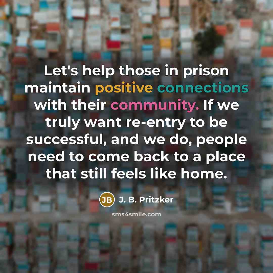 “Let's help those in prison maintain positive connections with their community. If we truly want re-entry to be successful, and we do, people need to come back to a place that still feels like home.” quote by J. B. Pritzker