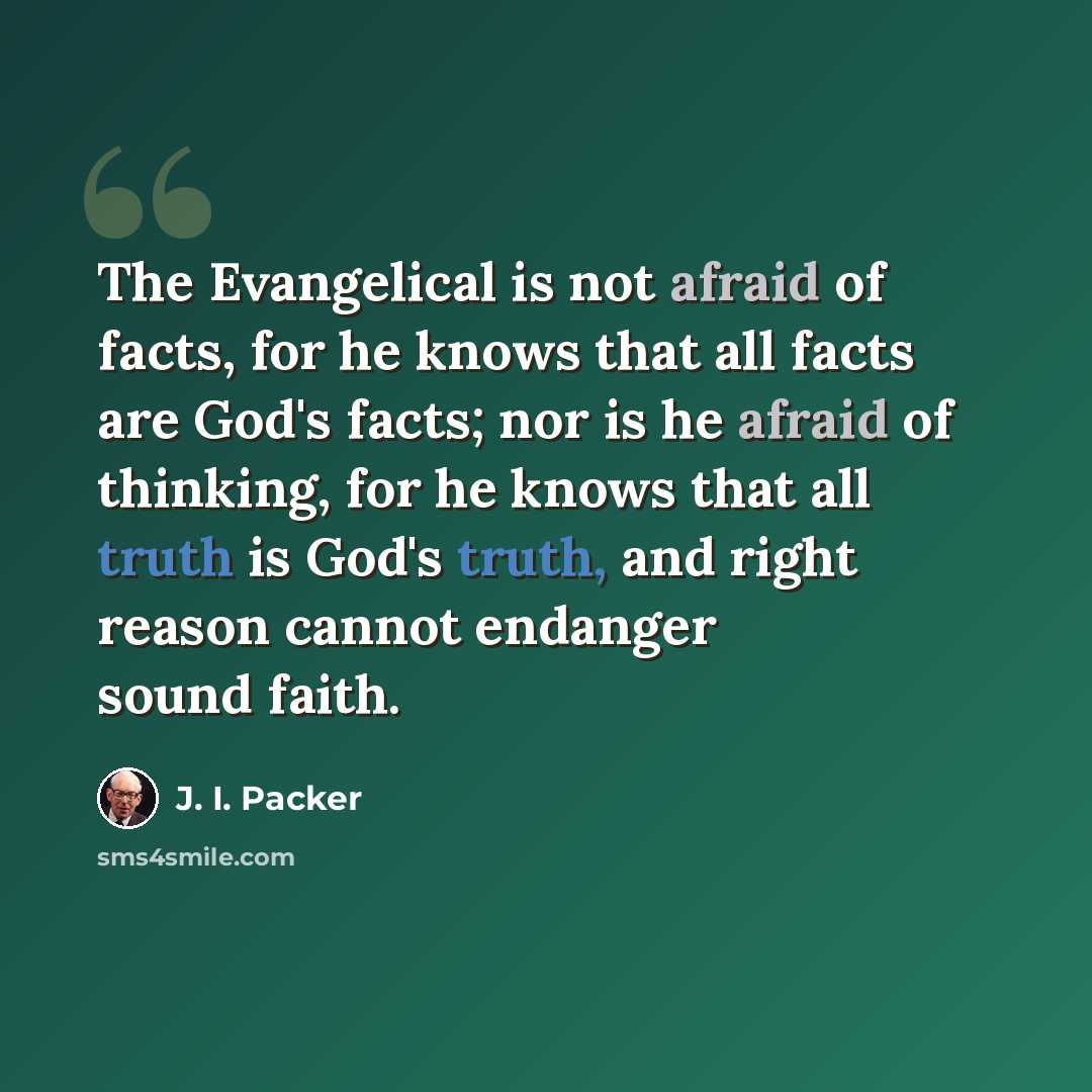 “The Evangelical is not afraid of facts, for he knows that all facts are God's facts; nor is he afraid of thinking, for he knows that all truth is God's truth, and right reason cannot endanger sound faith.” quote by J. I. Packer