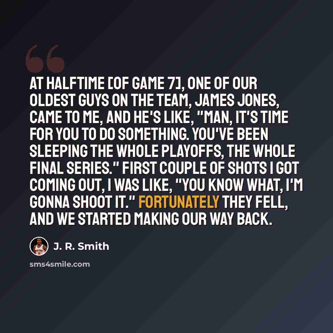 “At halftime [of Game 7], one of our oldest guys on the team, James Jones, came to me, and he's like, "Man, it's time for you to do something. You've been sleeping the whole playoffs, the whole final series." First couple of shots I got coming out, I was like, "You know what, I'm gonna shoot it."…” quote by J. R. Smith