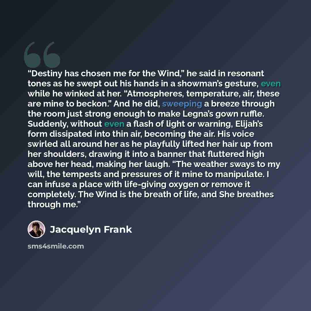 “Destiny has chosen me for the Wind,” he said in resonant tones as he swept out his hands in a showman’s gesture, even while he winked at her. “Atmospheres, temperature, air, these are mine to beckon.” And he did, sweeping a breeze through the room just strong enough to make Legna’s gown ruffle…” quote by Jacquelyn Frank