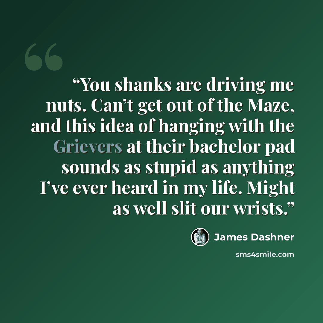 “You shanks are driving me nuts. Can’t get out of the Maze, and this idea of hanging with the Grievers at their bachelor pad sounds as stupid as anything I’ve ever heard in my life. Might as well slit our wrists.” quote by James Dashner