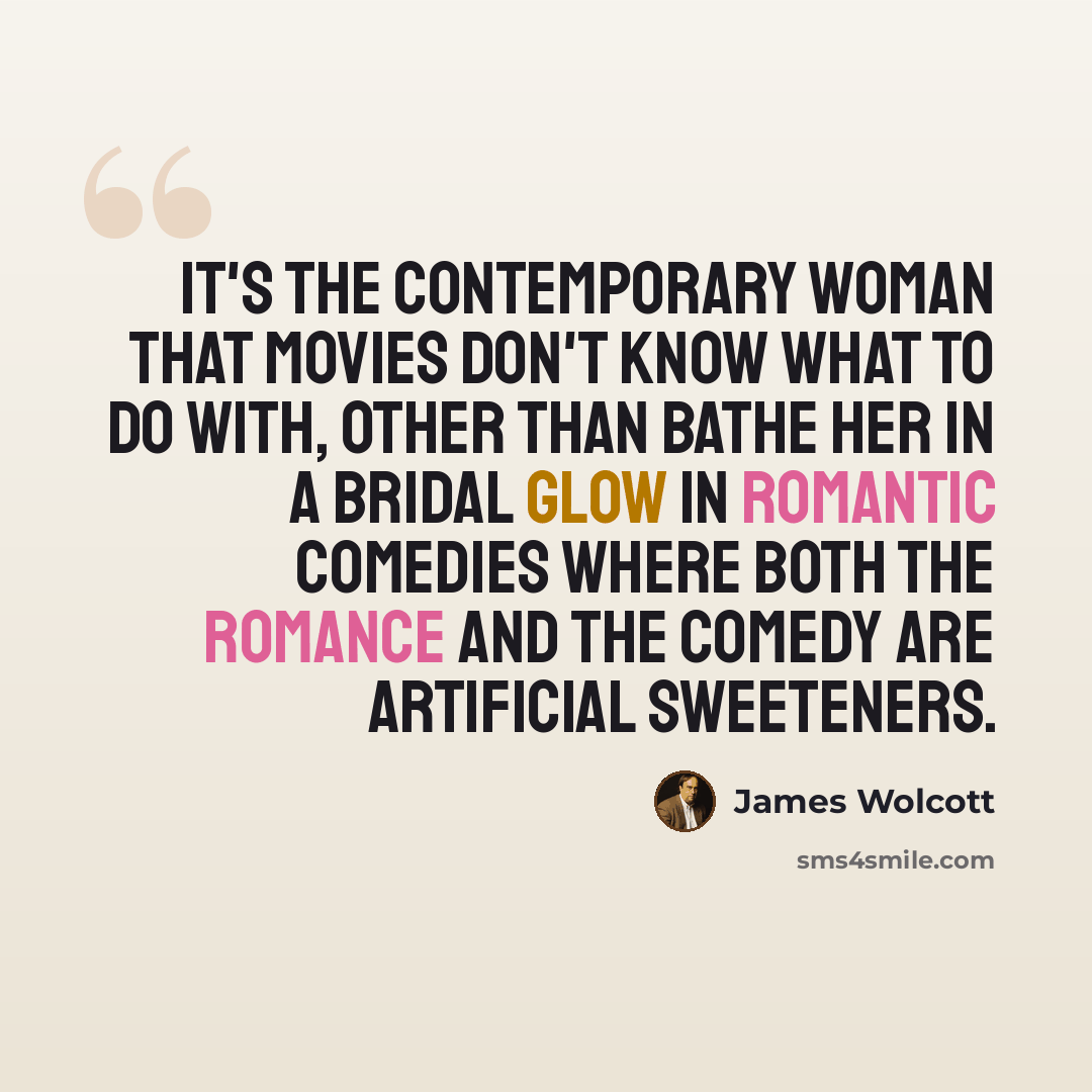 “It's the contemporary woman that movies don't know what to do with, other than bathe her in a bridal glow in romantic comedies where both the romance and the comedy are artificial sweeteners.” quote by James Wolcott