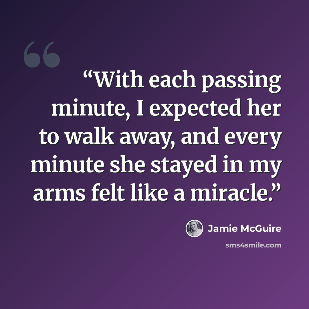 “With each passing minute, I expected her to walk away, and every minute she stayed in my arms felt like a miracle.” quote by Jamie McGuire