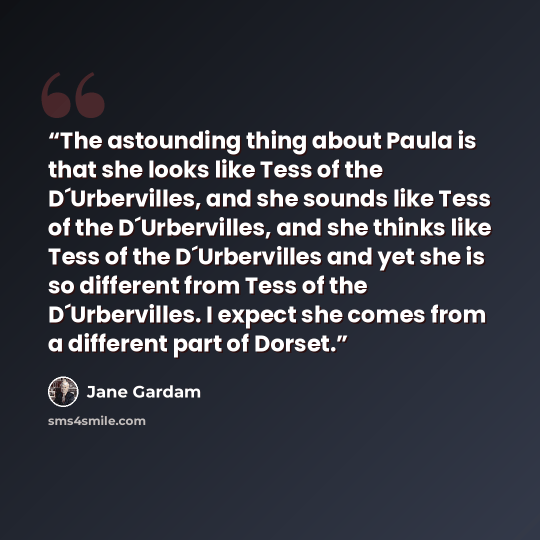 “The astounding thing about Paula is that she looks like Tess of the D´Urbervilles, and she sounds like Tess of the D´Urbervilles, and she thinks like Tess of the D´Urbervilles and yet she is so different from Tess of the D´Urbervilles. I expect she comes from a different part of Dorset.” quote by Jane Gardam