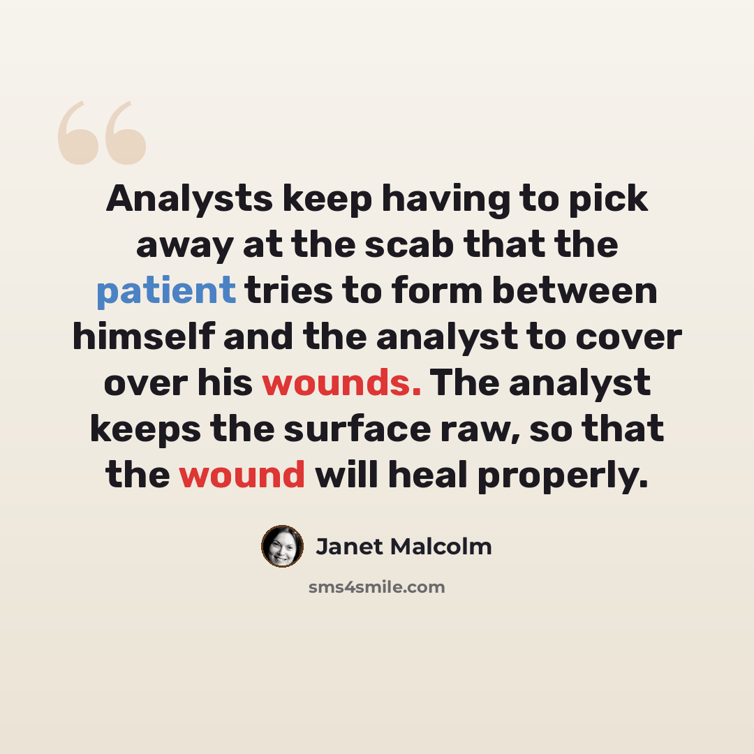 “Analysts keep having to pick away at the scab that the patient tries to form between himself and the analyst to cover over his wounds. The analyst keeps the surface raw, so that the wound will heal properly.” quote by Janet Malcolm