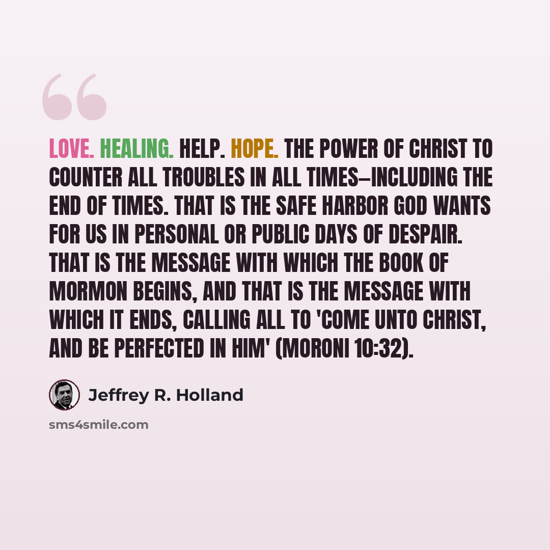 “Love. Healing. Help. Hope. The power of Christ to counter all troubles in all times—including the end of times. That is the safe harbor God wants for us in personal or public days of despair. That is the message with which the Book of Mormon begins, and that is the message with which it ends…” quote by Jeffrey R. Holland