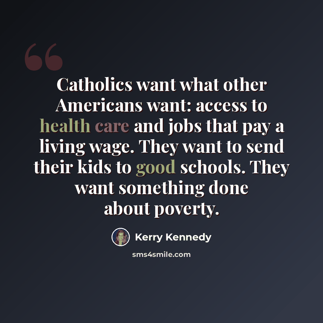 “Catholics want what other Americans want: access to health care and jobs that pay a living wage. They want to send their kids to good schools. They want something done about poverty.” quote by Kerry Kennedy
