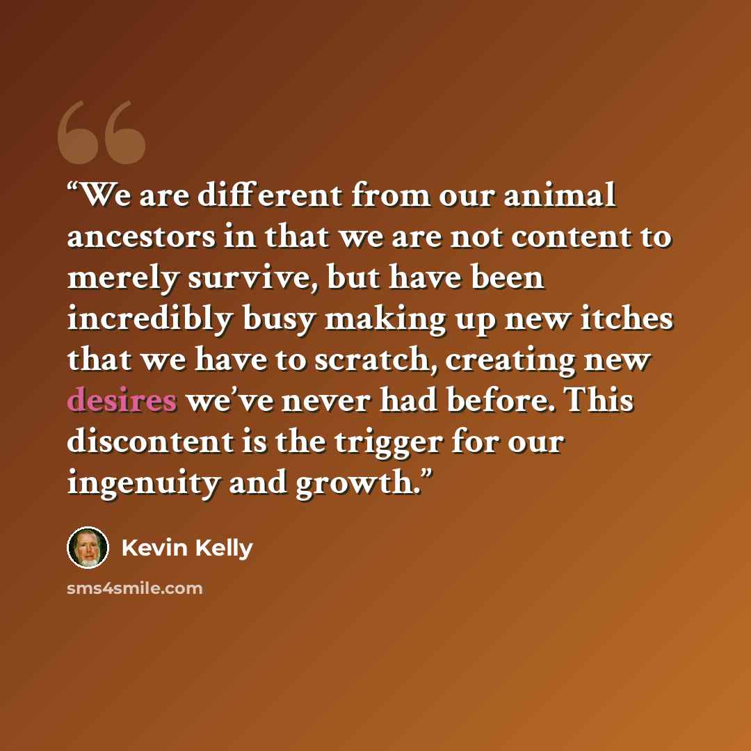 “We are different from our animal ancestors in that we are not content to merely survive, but have been incredibly busy making up new itches that we have to scratch, creating new desires we’ve never had before. This discontent is the trigger for our ingenuity and growth.” quote by Kevin Kelly