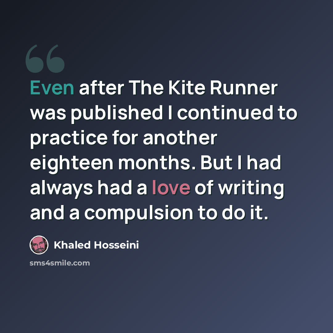 “Even after The Kite Runner was published I continued to practice for another eighteen months. But I had always had a love of writing and a compulsion to do it.” quote by Khaled Hosseini
