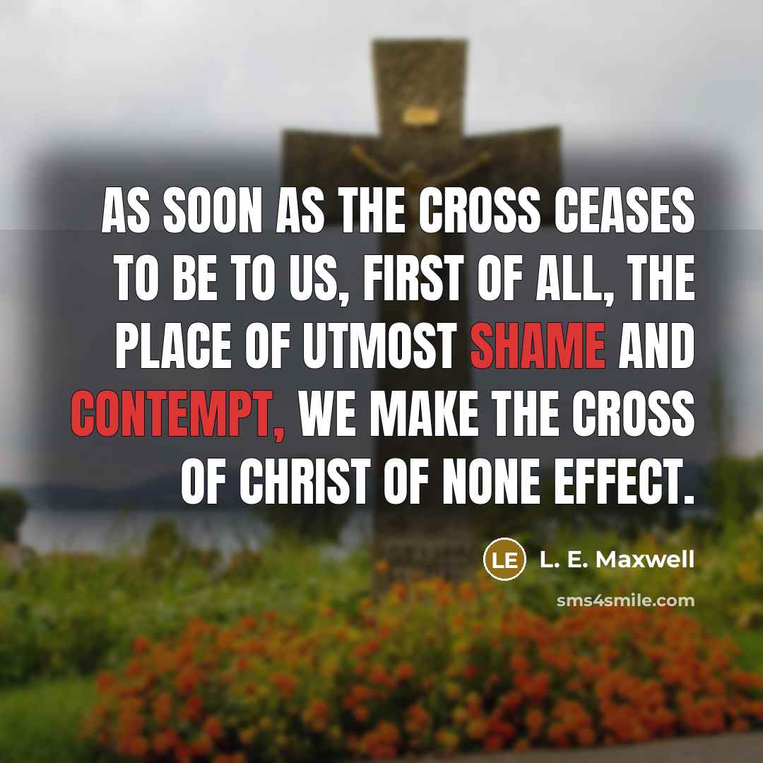 “As soon as the Cross ceases to be to us, first of all, the place of utmost shame and contempt, we make the Cross of Christ of none effect.” quote by L. E. Maxwell