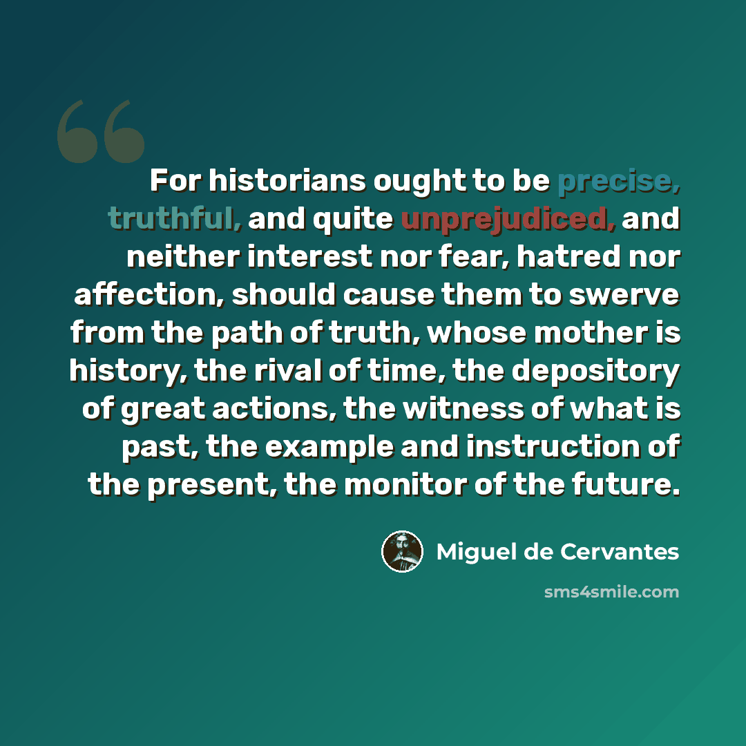 “For historians ought to be precise, truthful, and quite unprejudiced, and neither interest nor fear, hatred nor affection, should cause them to swerve from the path of truth, whose mother is history, the rival of time, the depository of great actions, the witness of what is past, the example and…” quote by Miguel de Cervantes
