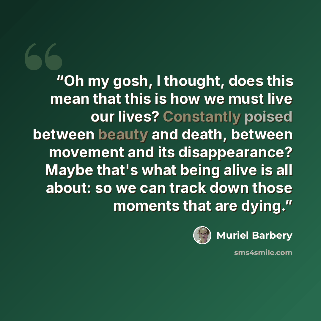 “Oh my gosh, I thought, does this mean that this is how we must live our lives? Constantly poised between beauty and death, between movement and its disappearance? Maybe that's what being alive is all about: so we can track down those moments that are dying.” quote by Muriel Barbery