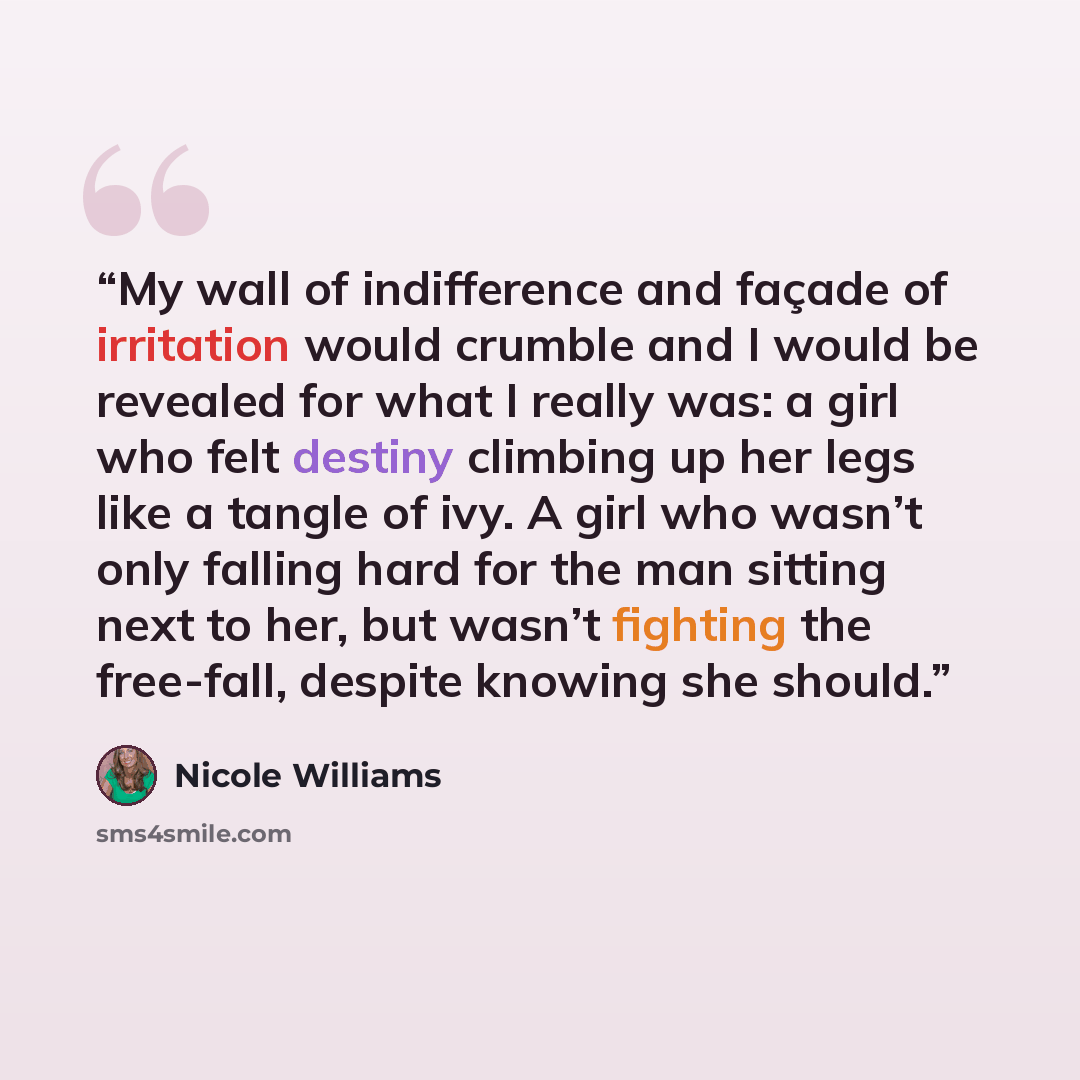 “My wall of indifference and façade of irritation would crumble and I would be revealed for what I really was: a girl who felt destiny climbing up her legs like a tangle of ivy. A girl who wasn’t only falling hard for the man sitting next to her, but wasn’t fighting the free-fall, despite knowing…” quote by Nicole Williams