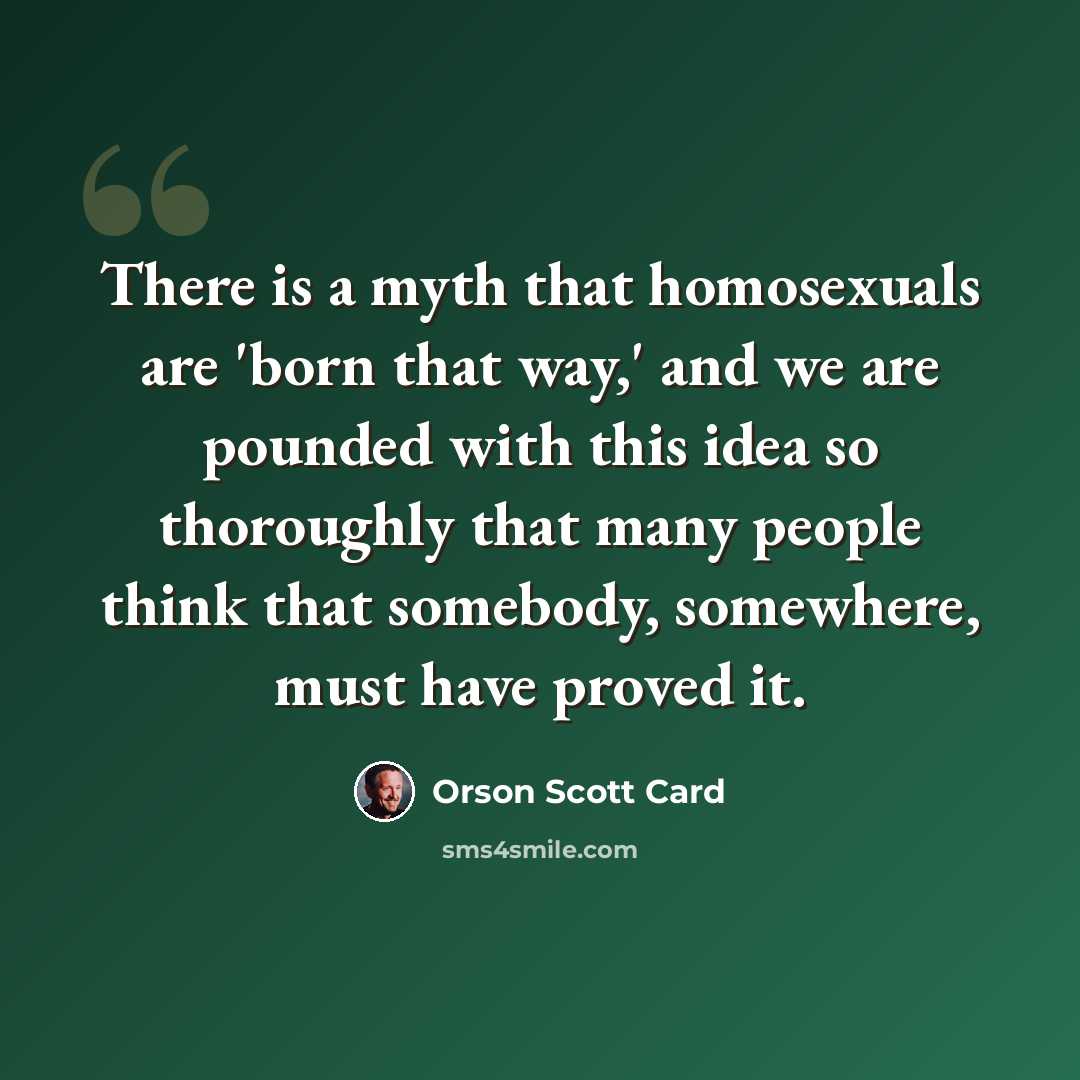 “There is a myth that homosexuals are 'born that way,' and we are pounded with this idea so thoroughly that many people think that somebody, somewhere, must have proved it.” quote by Orson Scott Card