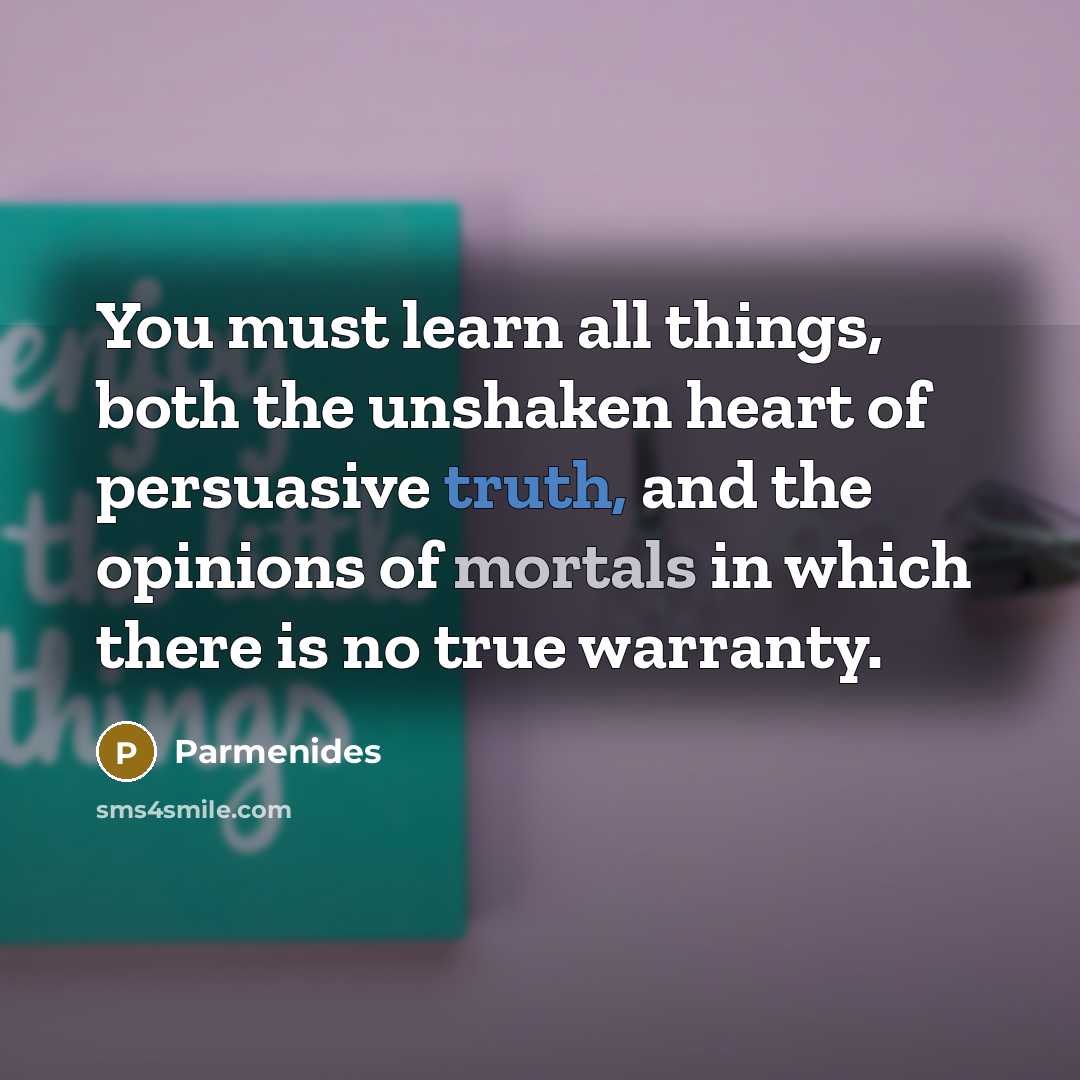 “You must learn all things, both the unshaken heart of persuasive truth, and the opinions of mortals in which there is no true warranty.” quote by Parmenides