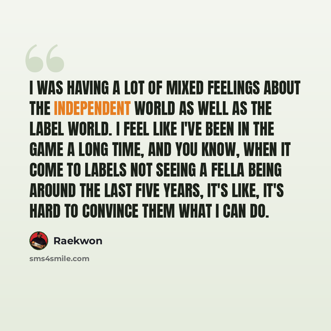 “I was having a lot of mixed feelings about the independent world as well as the label world. I feel like I've been in the game a long time, and you know, when it come to labels not seeing a fella being around the last five years, it's like, it's hard to convince them what I can do.” quote by Raekwon