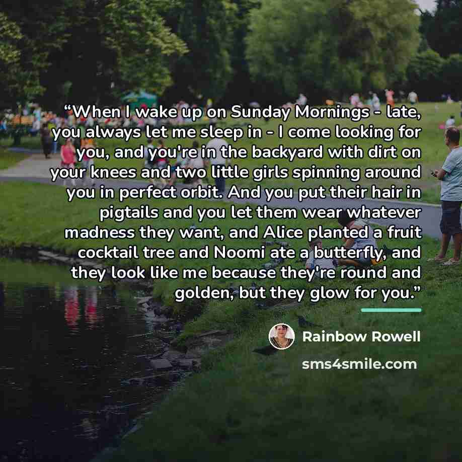 “When I wake up on Sunday Mornings - late, you always let me sleep in - I come looking for you, and you're in the backyard with dirt on your knees and two little girls spinning around you in perfect orbit. And you put their hair in pigtails and you let them wear whatever madness they want, and…” quote by Rainbow Rowell