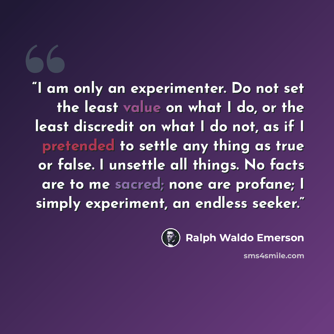 “I am only an experimenter. Do not set the least value on what I do, or the least discredit on what I do not, as if I pretended to settle any thing as true or false. I unsettle all things. No facts are to me sacred; none are profane; I simply experiment, an endless seeker.” quote by Ralph Waldo Emerson