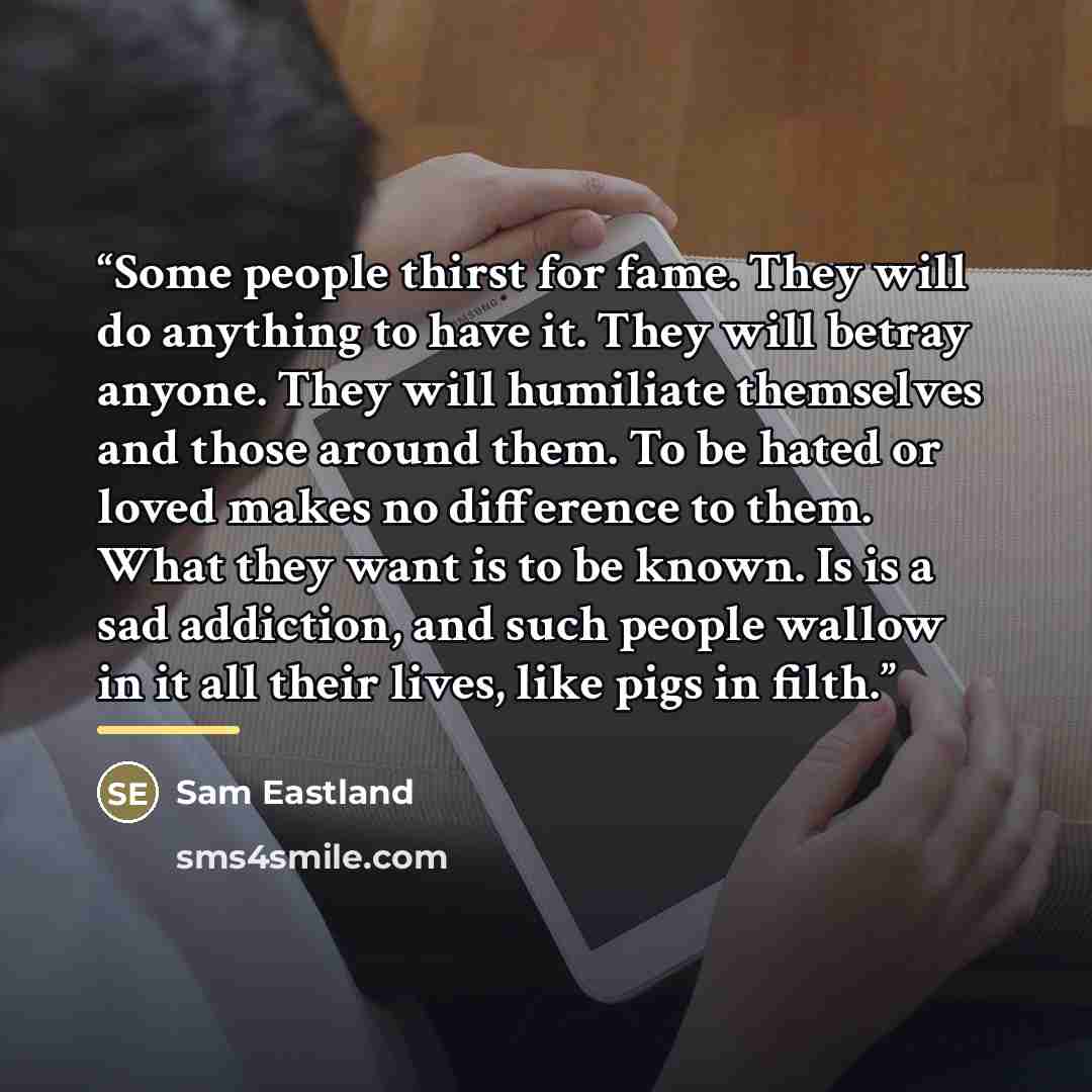 “Some people thirst for fame. They will do anything to have it. They will betray anyone. They will humiliate themselves and those around them. To be hated or loved makes no difference to them. What they want is to be known. Is is a sad addiction, and such people wallow in it all their lives, like…” quote by Sam Eastland