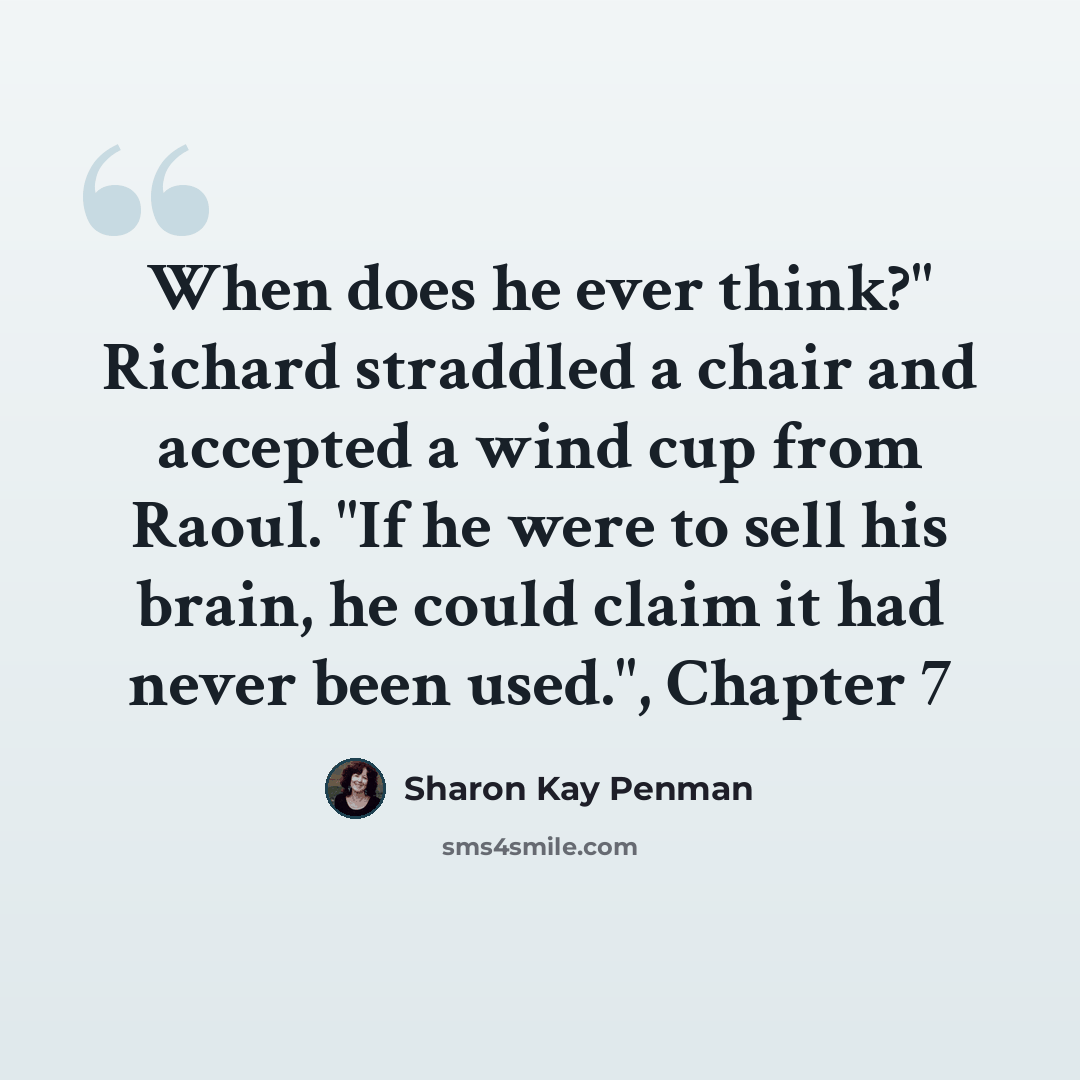 “When does he ever think?" Richard straddled a chair and accepted a wind cup from Raoul. "If he were to sell his brain, he could claim it had never been used.", Chapter 7” quote by Sharon Kay Penman