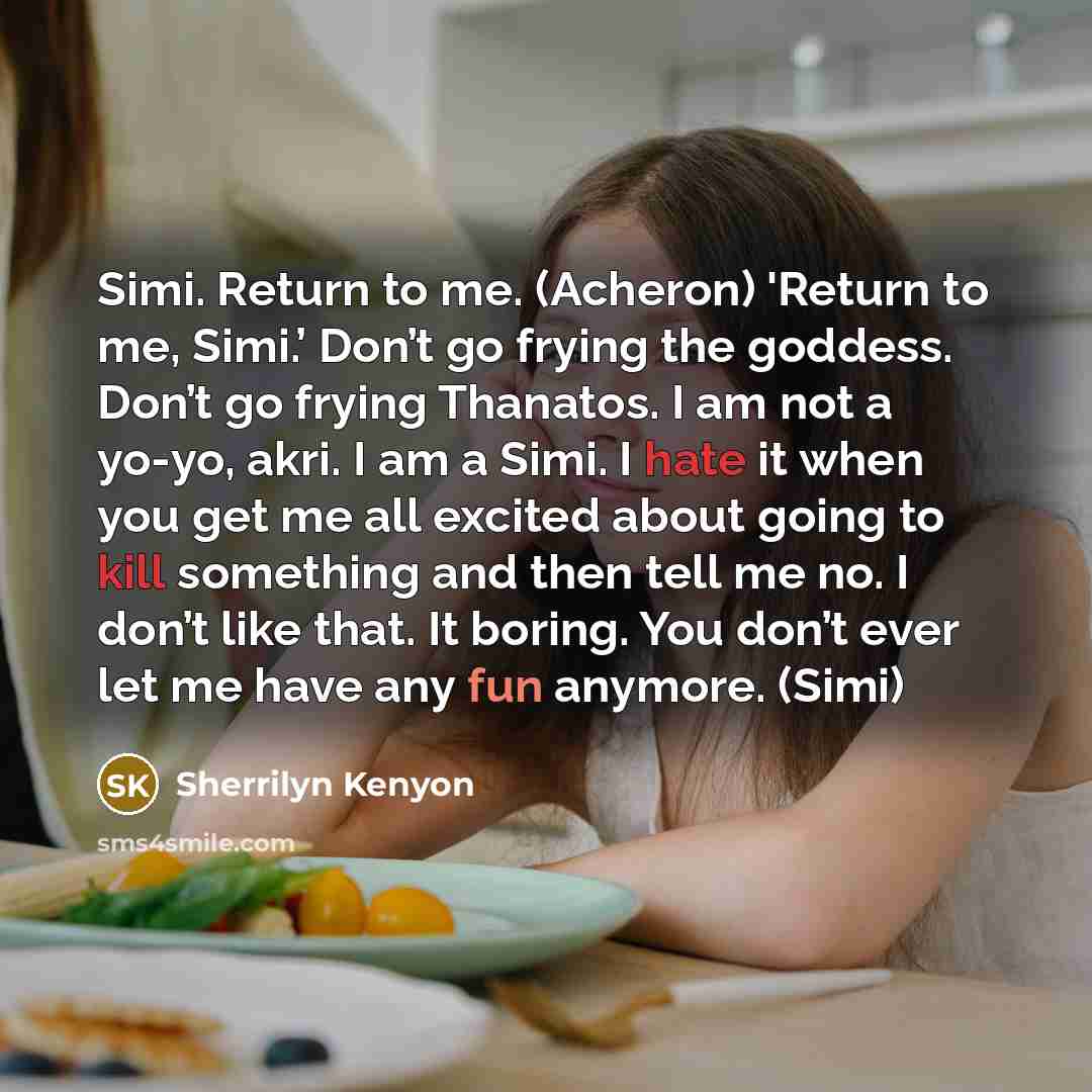 “Simi. Return to me. (Acheron) 'Return to me, Simi.’ Don’t go frying the goddess. Don’t go frying Thanatos. I am not a yo-yo, akri. I am a Simi. I hate it when you get me all excited about going to kill something and then tell me no. I don’t like that. It boring. You don’t ever let me have any fun…” quote by Sherrilyn Kenyon
