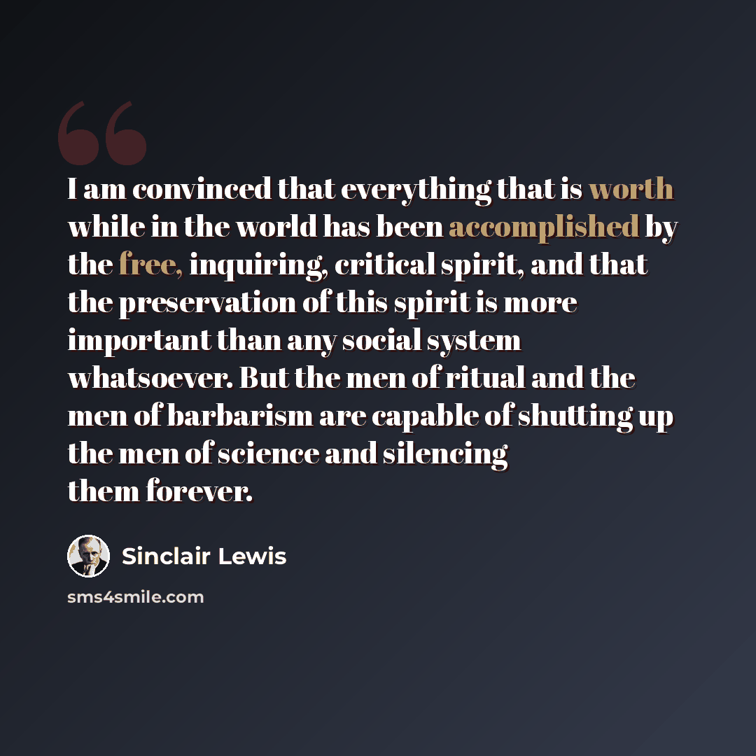 “I am convinced that everything that is worth while in the world has been accomplished by the free, inquiring, critical spirit, and that the preservation of this spirit is more important than any social system whatsoever. But the men of ritual and the men of barbarism are capable of shutting up the…” quote by Sinclair Lewis