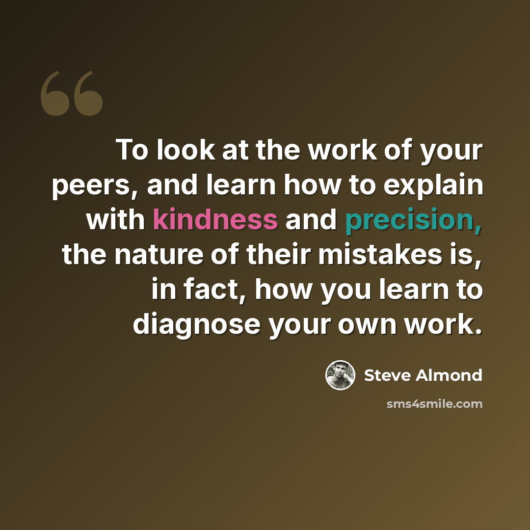 “To look at the work of your peers, and learn how to explain with kindness and precision, the nature of their mistakes is, in fact, how you learn to diagnose your own work.” quote by Steve Almond
