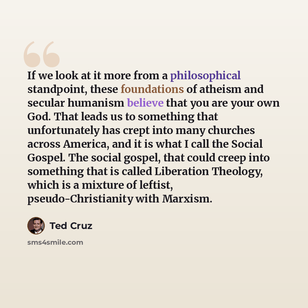 “If we look at it more from a philosophical standpoint, these foundations of atheism and secular humanism believe that you are your own God. That leads us to something that unfortunately has crept into many churches across America, and it is what I call the Social Gospel. The social gospel, that…” quote by Ted Cruz