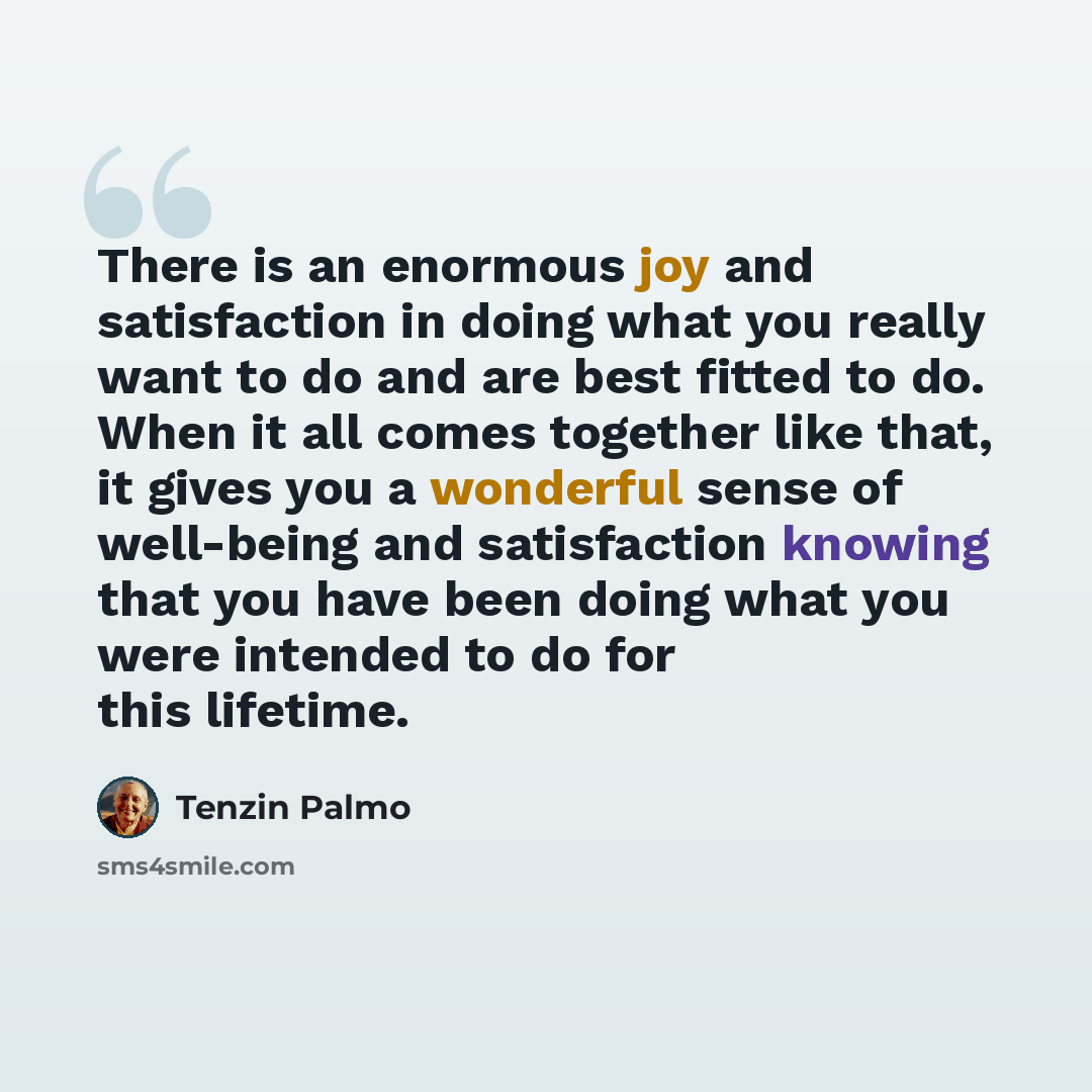 “There is an enormous joy and satisfaction in doing what you really want to do and are best fitted to do. When it all comes together like that, it gives you a wonderful sense of well-being and satisfaction knowing that you have been doing what you were intended to do for this lifetime.” quote by Tenzin Palmo