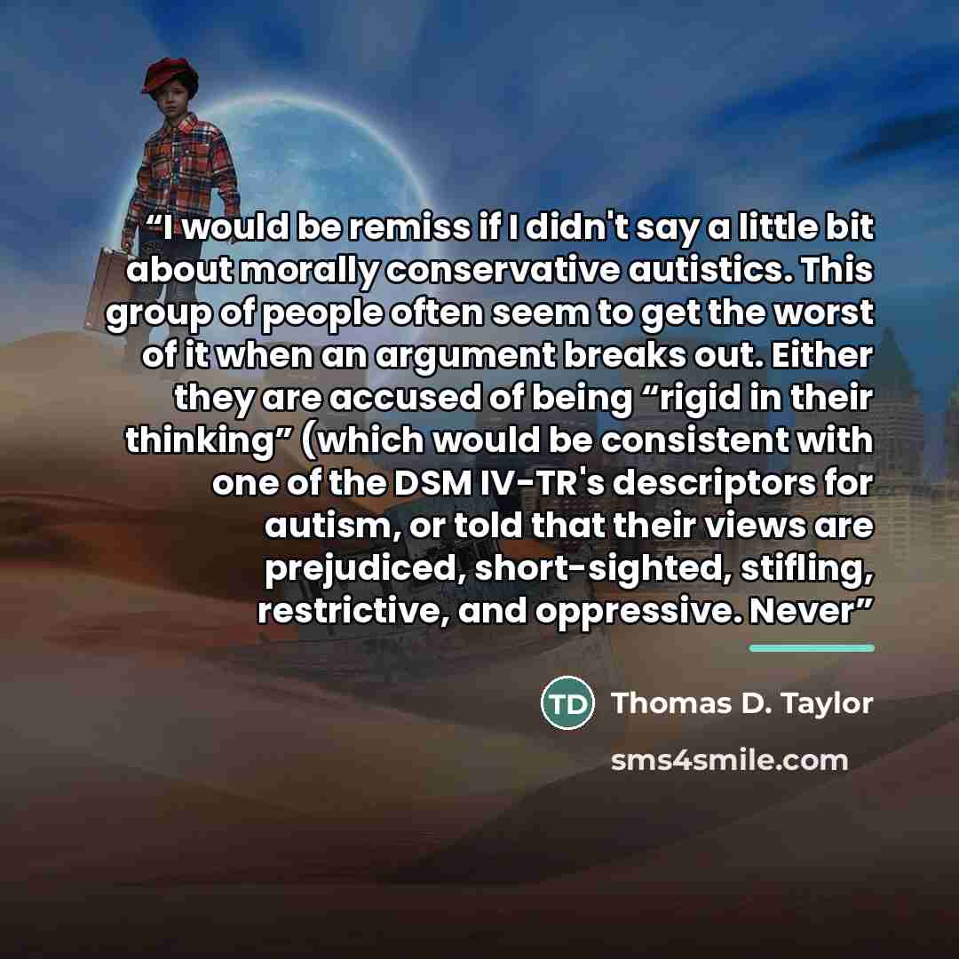 “I would be remiss if I didn't say a little bit about morally conservative autistics. This group of people often seem to get the worst of it when an argument breaks out. Either they are accused of being “rigid in their thinking” (which would be consistent with one of the DSM IV-TR's descriptors for…” quote by Thomas D. Taylor