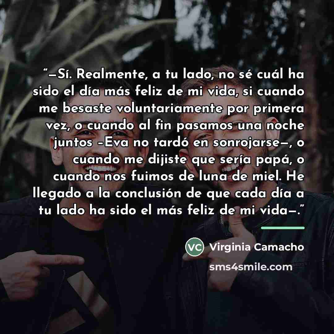 “—Sí. Realmente, a tu lado, no sé cuál ha sido el día más feliz de mi vida, si cuando me besaste voluntariamente por primera vez, o cuando al fin pasamos una noche juntos –Eva no tardó en sonrojarse—, o cuando me dijiste que sería papá, o cuando nos fuimos de luna de miel. He llegado a la…” quote by Anonymous