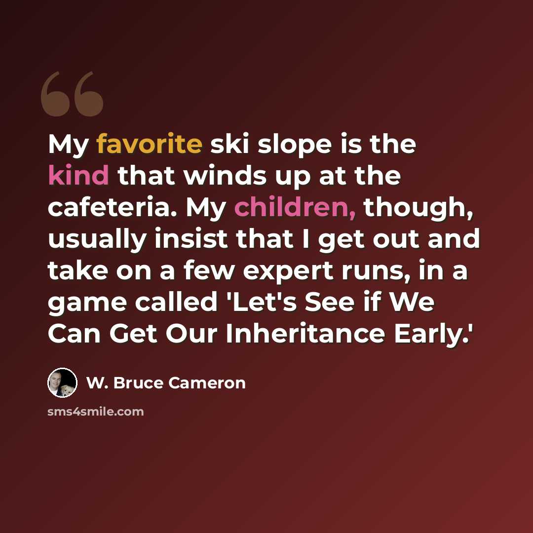 “My favorite ski slope is the kind that winds up at the cafeteria. My children, though, usually insist that I get out and take on a few expert runs, in a game called 'Let's See if We Can Get Our Inheritance Early.'” quote by W. Bruce Cameron