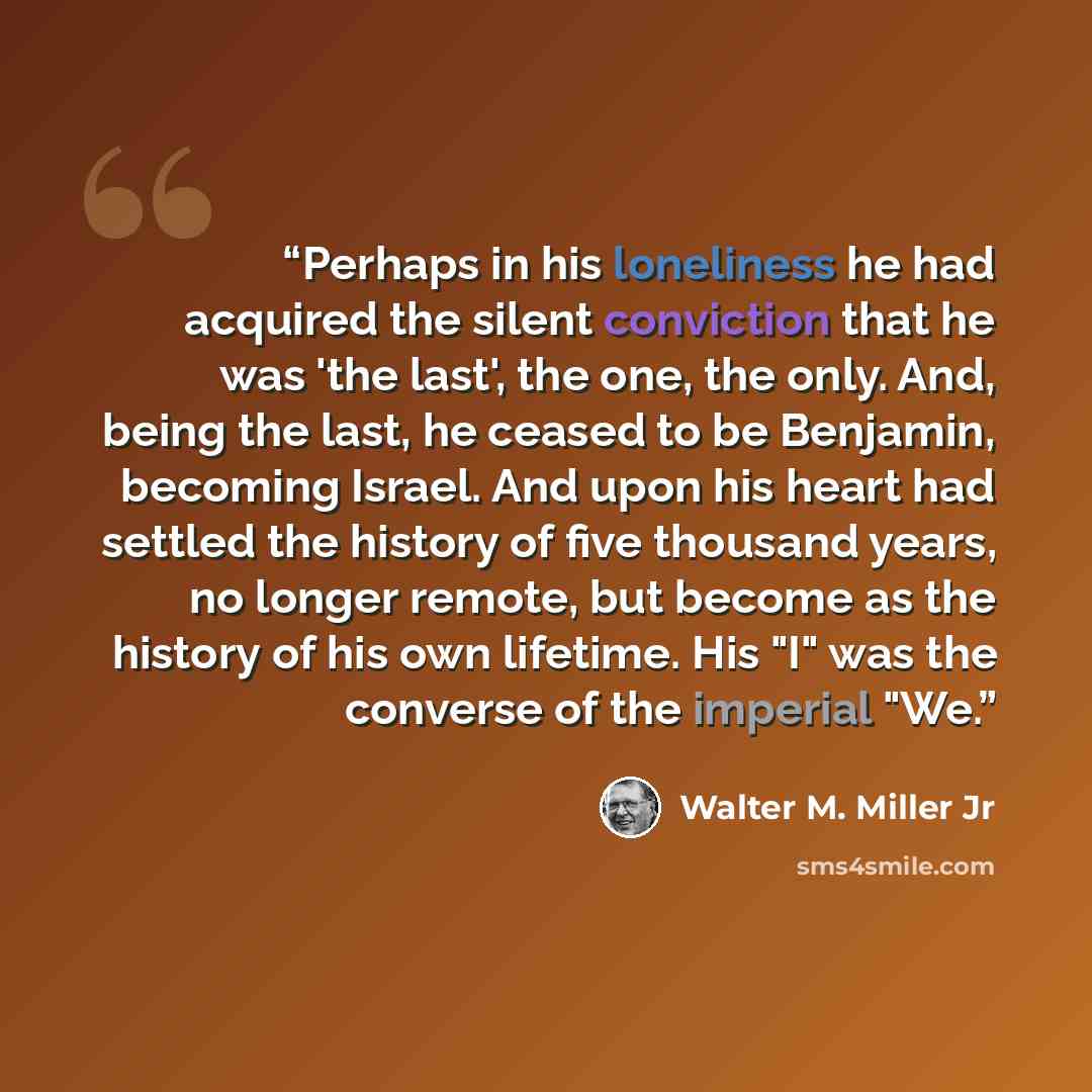 “Perhaps in his loneliness he had acquired the silent conviction that he was 'the last', the one, the only. And, being the last, he ceased to be Benjamin, becoming Israel. And upon his heart had settled the history of five thousand years, no longer remote, but become as the history of his own…” quote by Walter M. Miller Jr