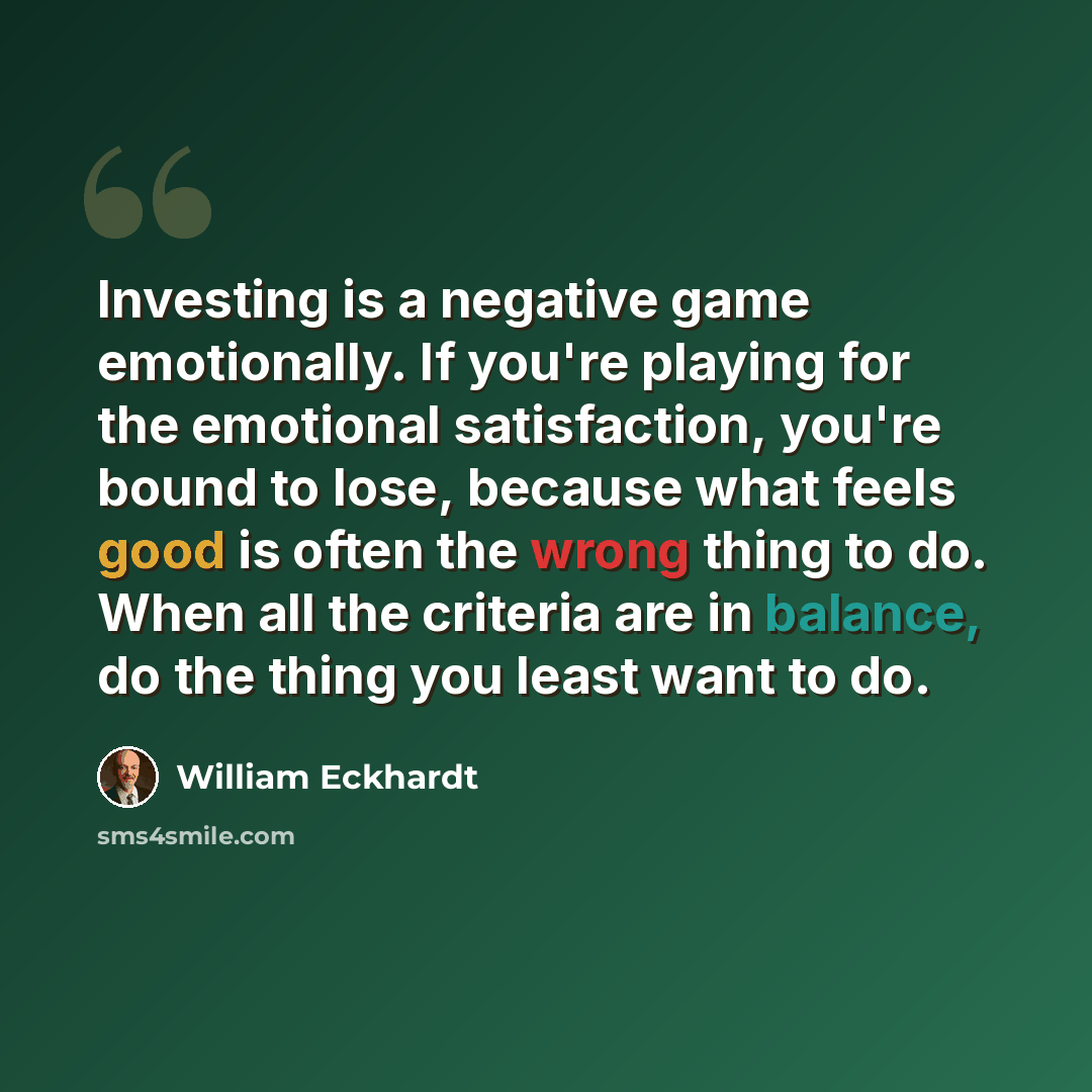 “Investing is a negative game emotionally. If you're playing for the emotional satisfaction, you're bound to lose, because what feels good is often the wrong thing to do. When all the criteria are in balance, do the thing you least want to do.” quote by William Eckhardt
