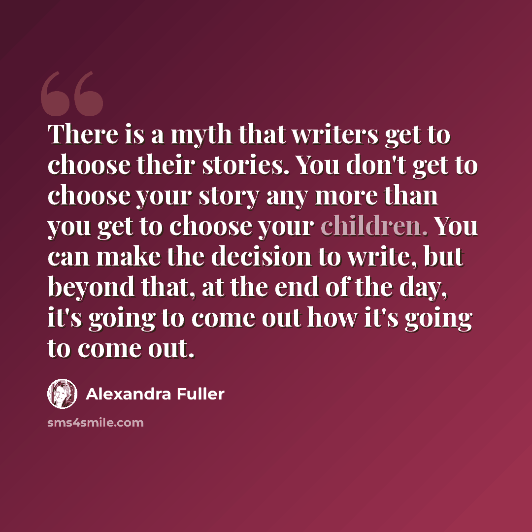 “There is a myth that writers get to choose their stories. You don't get to choose your story any more than you get to choose your children. You can make the decision to write, but beyond that, at the end of the day, it's going to come out how it's going to come out.” quote by Alexandra Fuller