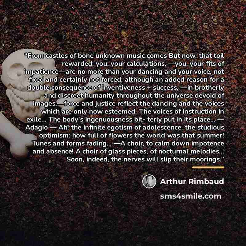 “From castles of bone unknown music comes But now, that toil rewarded; you, your calculations, ––you, your fits of impatience––are no more than your dancing and your voice, not fixed and certainly not forced, although an added reason for a double consequence of inventiveness + success, ––in…” quote by Arthur Rimbaud