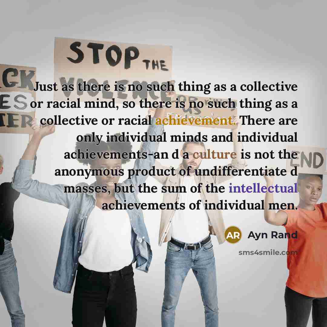 “Just as there is no such thing as a collective or racial mind, so there is no such thing as a collective or racial achievement. There are only individual minds and individual achievements-an d a culture is not the anonymous product of undifferentiate d masses, but the sum of the intellectual…” quote by Ayn Rand
