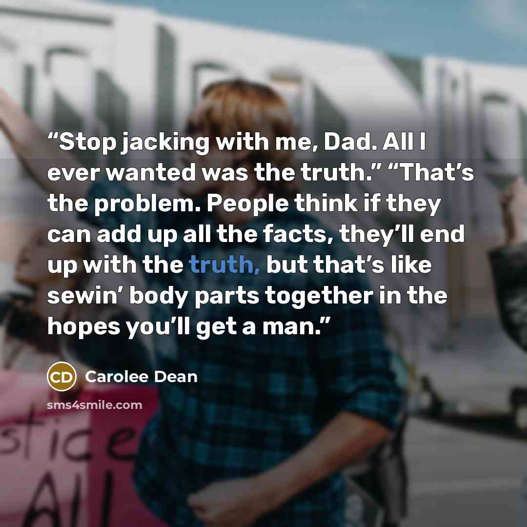 “Stop jacking with me, Dad. All I ever wanted was the truth.” “That’s the problem. People think if they can add up all the facts, they’ll end up with the truth, but that’s like sewin’ body parts together in the hopes you’ll get a man.” quote by Carolee Dean