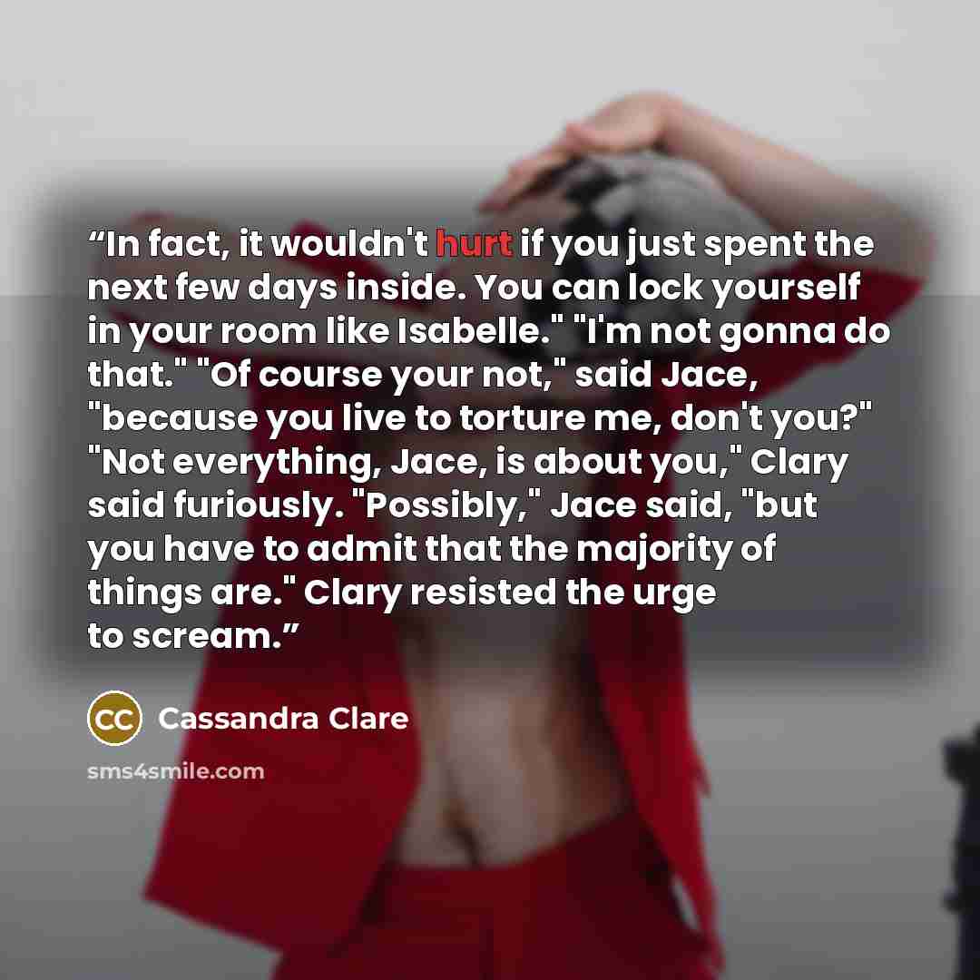 “In fact, it wouldn't hurt if you just spent the next few days inside. You can lock yourself in your room like Isabelle." "I'm not gonna do that." "Of course your not," said Jace, "because you live to torture me, don't you?" "Not everything, Jace, is about you," Clary said furiously. "Possibly,"…” quote by Cassandra Clare