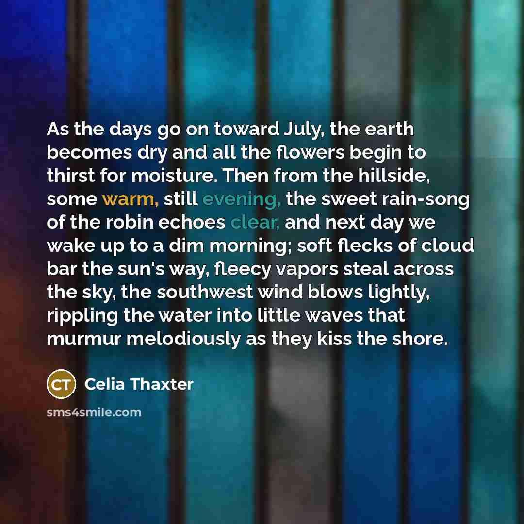 “As the days go on toward July, the earth becomes dry and all the flowers begin to thirst for moisture. Then from the hillside, some warm, still evening, the sweet rain-song of the robin echoes clear, and next day we wake up to a dim morning; soft flecks of cloud bar the sun's way, fleecy vapors…” quote by Celia Thaxter