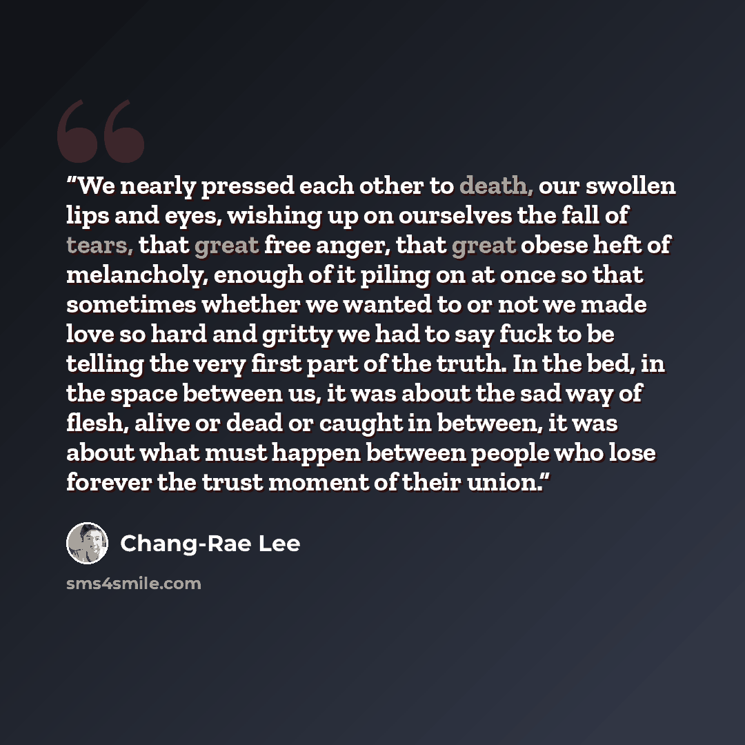 “We nearly pressed each other to death, our swollen lips and eyes, wishing up on ourselves the fall of tears, that great free anger, that great obese heft of melancholy, enough of it piling on at once so that sometimes whether we wanted to or not we made love so hard and gritty we had to say fuck…” quote by Chang-rae Lee