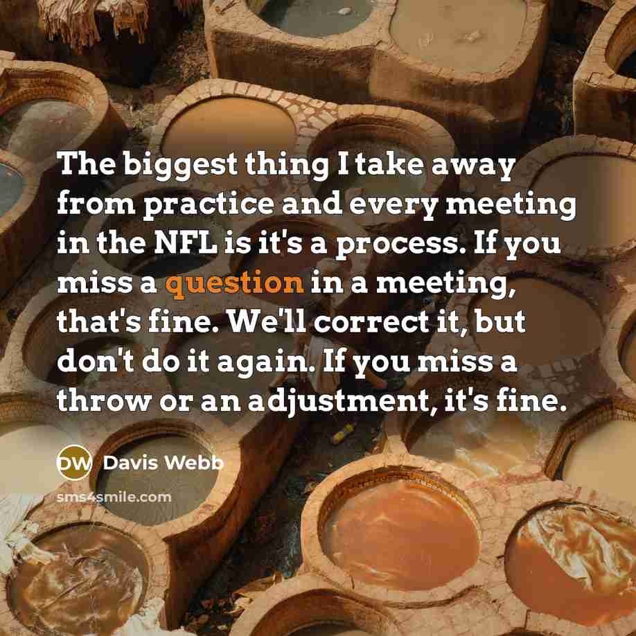 “The biggest thing I take away from practice and every meeting in the NFL is it's a process. If you miss a question in a meeting, that's fine. We'll correct it, but don't do it again. If you miss a throw or an adjustment, it's fine.” quote by Davis Webb