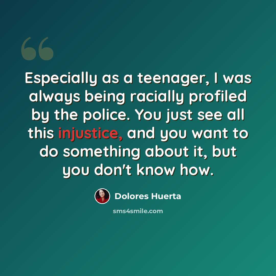 “Especially as a teenager, I was always being racially profiled by the police. You just see all this injustice, and you want to do something about it, but you don't know how.” quote by Dolores Huerta