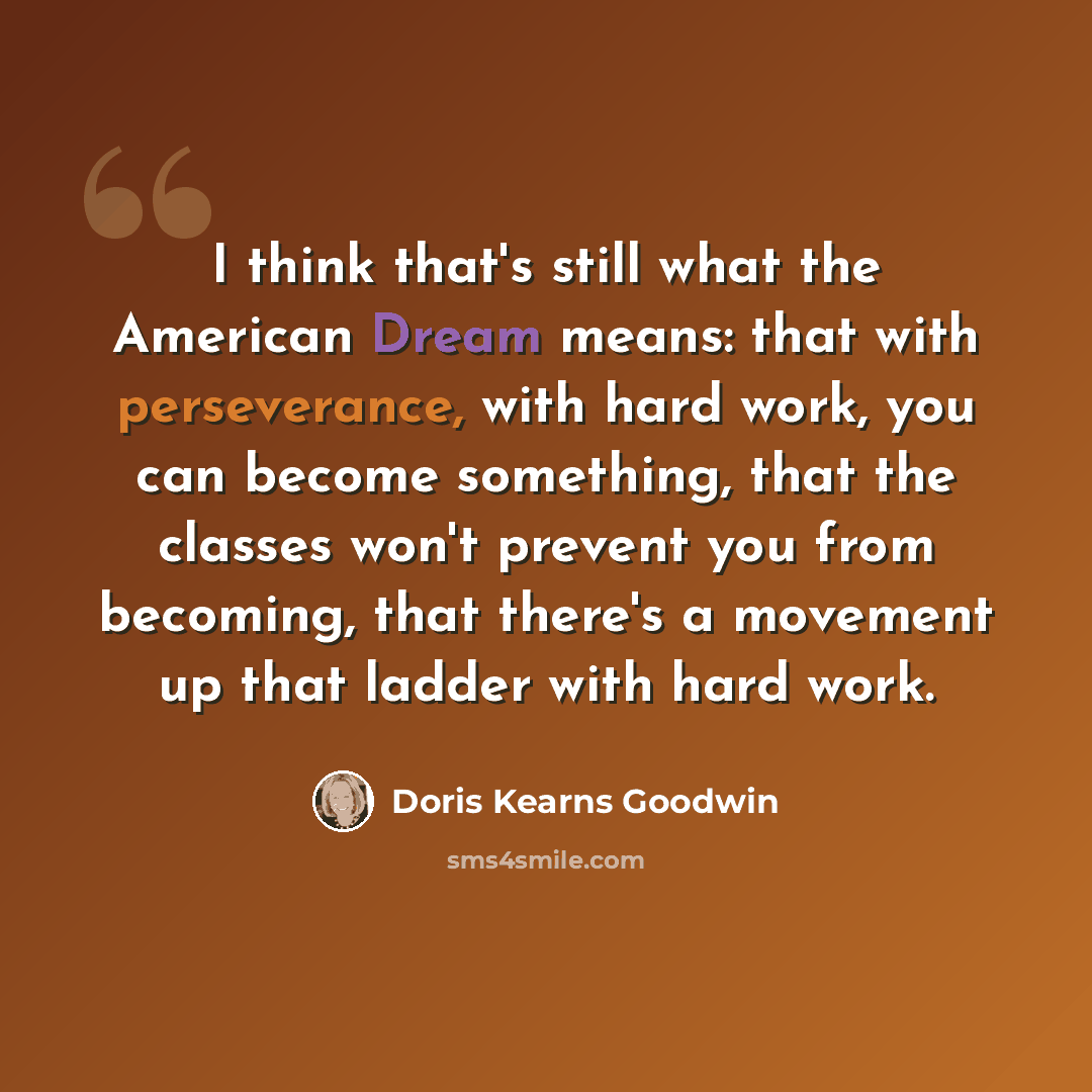 “I think that's still what the American Dream means: that with perseverance, with hard work, you can become something, that the classes won't prevent you from becoming, that there's a movement up that ladder with hard work.” quote by Doris Kearns Goodwin