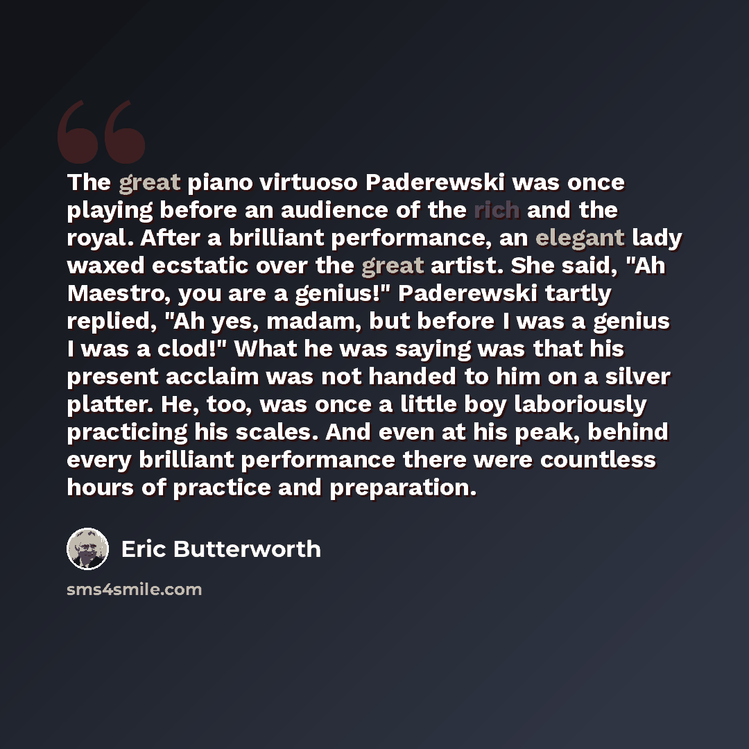 “The great piano virtuoso Paderewski was once playing before an audience of the rich and the royal. After a brilliant performance, an elegant lady waxed ecstatic over the great artist. She said, "Ah Maestro, you are a genius!" Paderewski tartly replied, "Ah yes, madam, but before I was a genius I…” quote by Eric Butterworth