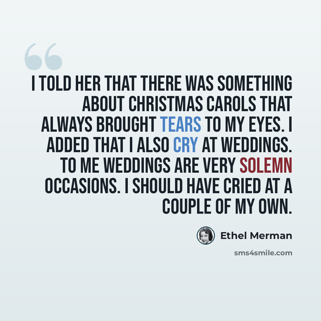 “I told her that there was something about Christmas carols that always brought tears to my eyes. I added that I also cry at weddings. To me weddings are very solemn occasions. I should have cried at a couple of my own.” quote by Ethel Merman