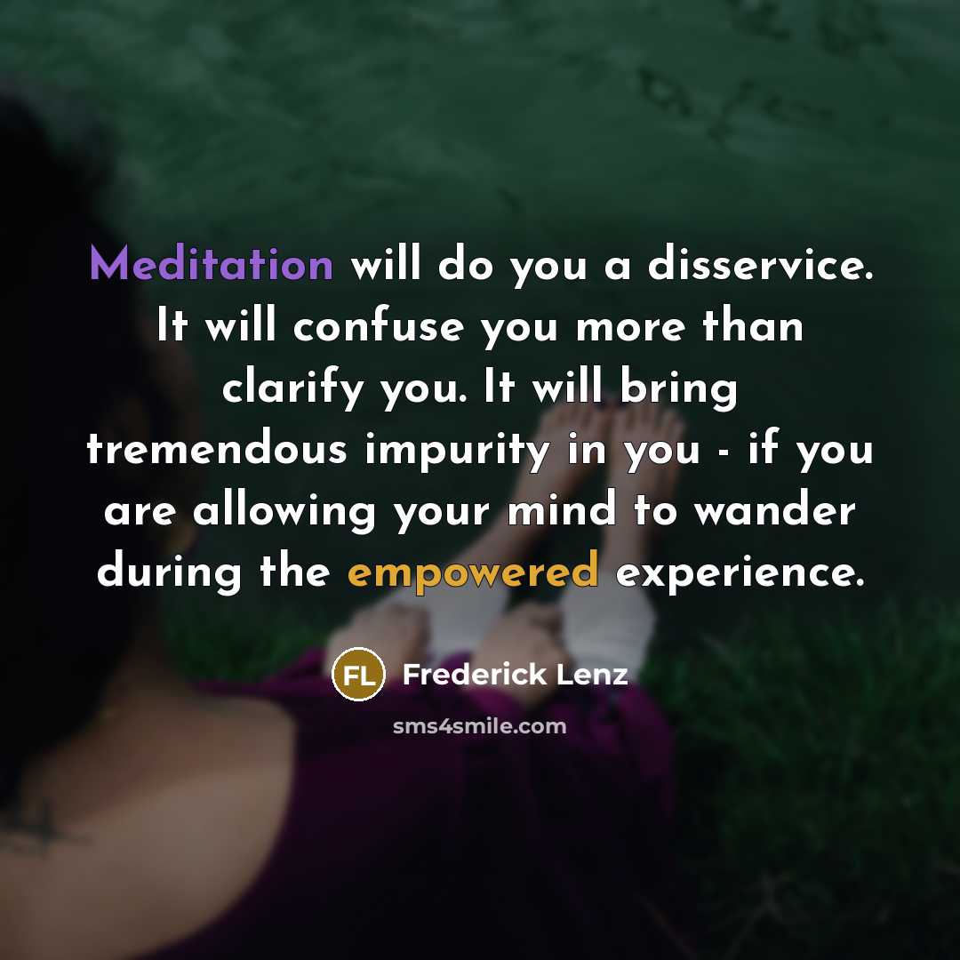 “Meditation will do you a disservice. It will confuse you more than clarify you. It will bring tremendous impurity in you - if you are allowing your mind to wander during the empowered experience.” quote by Frederick Lenz