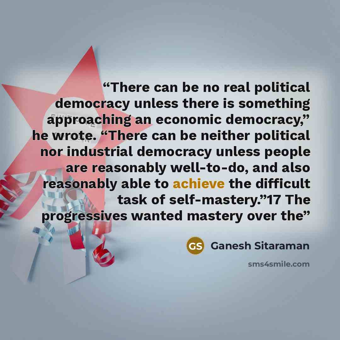 “There can be no real political democracy unless there is something approaching an economic democracy,” he wrote. “There can be neither political nor industrial democracy unless people are reasonably well-to-do, and also reasonably able to achieve the difficult task of self-mastery.”17 The…” quote by Ganesh Sitaraman